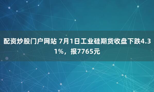 配资炒股门户网站 7月1日工业硅期货收盘下跌4.31%，报7765元