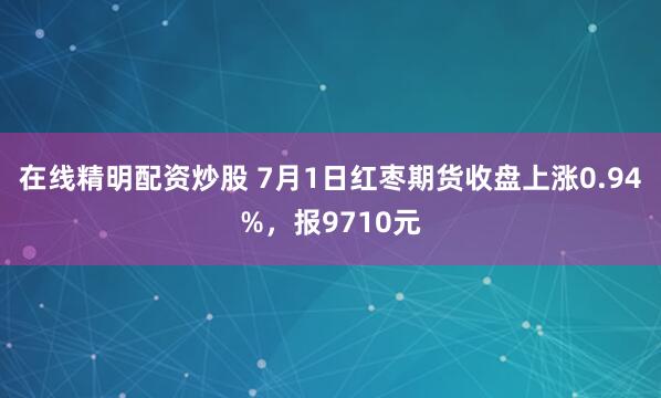 在线精明配资炒股 7月1日红枣期货收盘上涨0.94%，报9710元