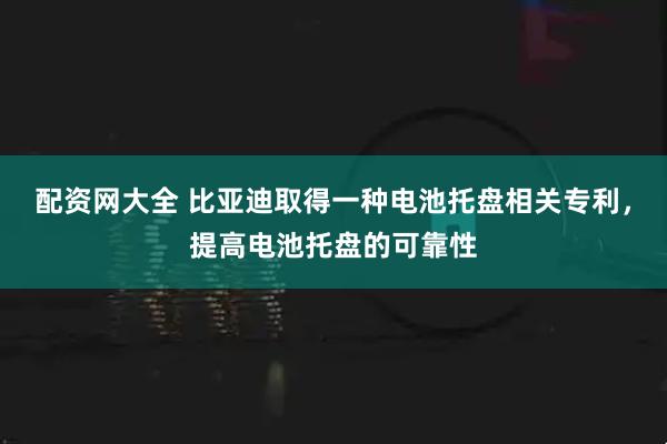 配资网大全 比亚迪取得一种电池托盘相关专利，提高电池托盘的可靠性