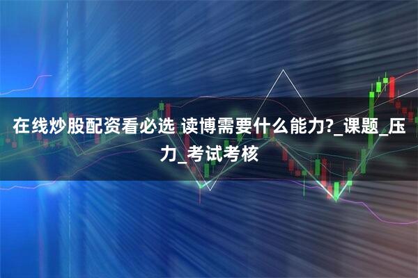 在线炒股配资看必选 读博需要什么能力?_课题_压力_考试考核