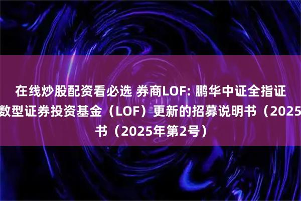 在线炒股配资看必选 券商LOF: 鹏华中证全指证券公司指数型证券投资基金（LOF）更新的招募说明书（2025年第2号）