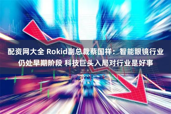 配资网大全 Rokid副总裁蔡国祥：智能眼镜行业仍处早期阶段 科技巨头入局对行业是好事