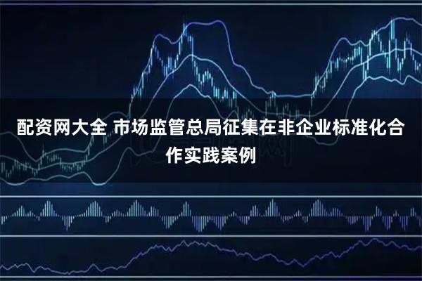 配资网大全 市场监管总局征集在非企业标准化合作实践案例