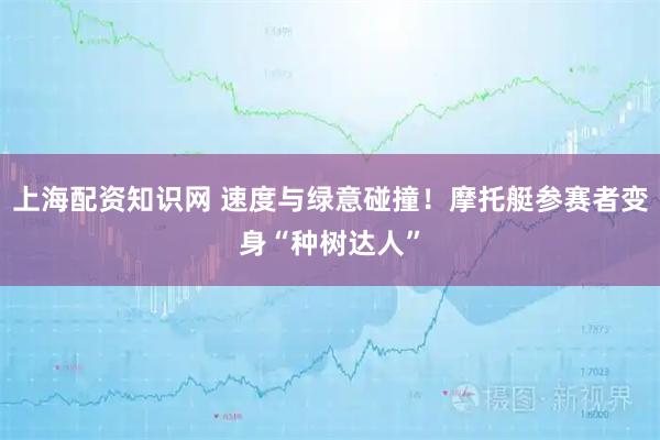 上海配资知识网 速度与绿意碰撞！摩托艇参赛者变身“种树达人”