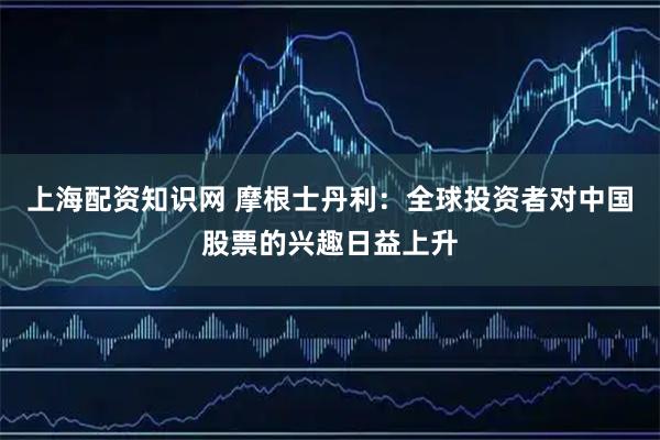 上海配资知识网 摩根士丹利：全球投资者对中国股票的兴趣日益上升