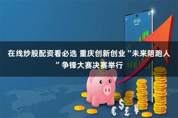 在线炒股配资看必选 重庆创新创业“未来陪跑人”争锋大赛决赛举行