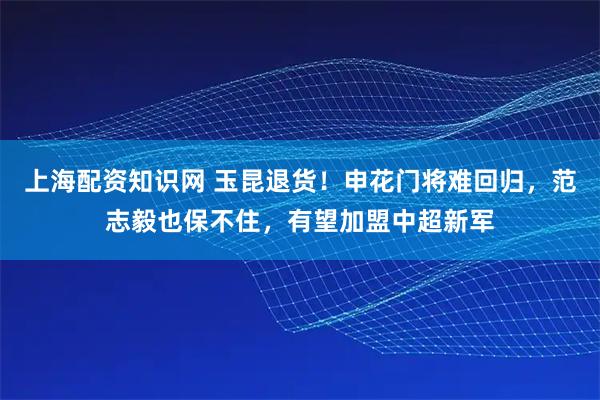 上海配资知识网 玉昆退货！申花门将难回归，范志毅也保不住，有望加盟中超新军