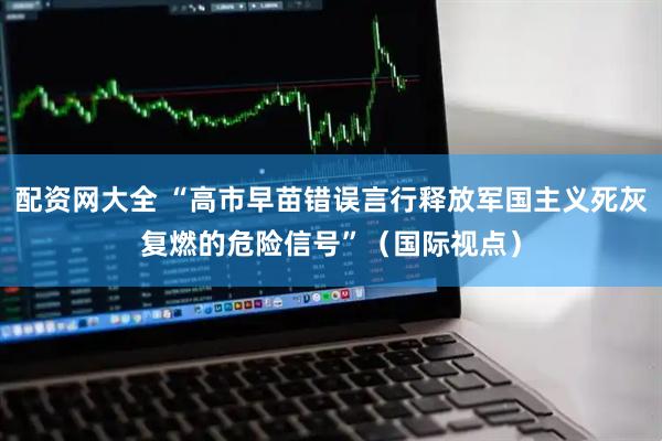 配资网大全 “高市早苗错误言行释放军国主义死灰复燃的危险信号”（国际视点）
