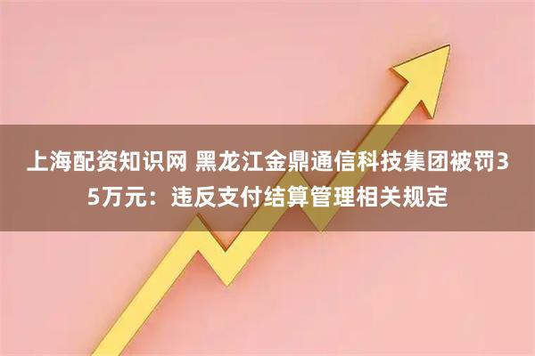 上海配资知识网 黑龙江金鼎通信科技集团被罚35万元：违反支付结算管理相关规定