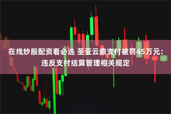 在线炒股配资看必选 圣亚云鼎支付被罚45万元：违反支付结算管理相关规定