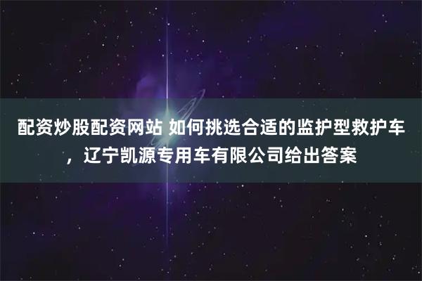 配资炒股配资网站 如何挑选合适的监护型救护车，辽宁凯源专用车有限公司给出答案